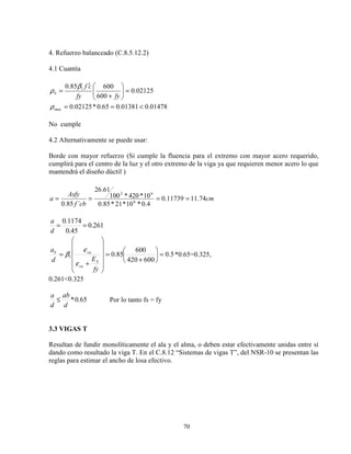 70
4. Refuerzo balanceado (C.8.5.12.2)
4.1 Cuantía
01478.001381.065.0*02125.0
02125.0
600
60085.0
max
1
<==
=





+
′
=
ρ
β
ρ
fyfy
cf
b
No cumple
4.2 Alternativamente se puede usar:
Borde con mayor refuerzo (Si cumple la fluencia para el extremo con mayor acero requerido,
cumplirá para el centro de la luz y el otro extremo de la viga ya que requieren menor acero lo que
mantendrá el diseño dúctil )
cm
cbf
Asfy
a 74.1111739.0
4.0*10*21*85.0
10*420*100
61.26
´85.0 6
62
====
261.0
45.0
1174.0
==
d
a
5.0
600420
600
85.01 =





+
=












+
=
fy
Ed
a
S
cu
cub
ε
ε
β *0.65=0.325,
0.261<0.325
65.0*
d
ab
d
a
≤ Por lo tanto fs = fy
3.3 VIGAS T
Resultan de fundir monolíticamente el ala y el alma, o deben estar efectivamente unidas entre sí
dando como resultado la viga T. En el C.8.12 “Sistemas de vigas T”, del NSR-10 se presentan las
reglas para estimar el ancho de losa efectivo.
 