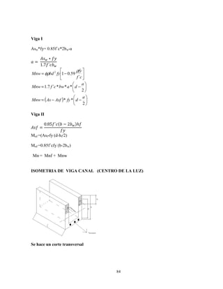 84
Viga I
Asw*fy= 0.85f´c*2bw*a
0 =	
129 ∗ 3
1.7 ´ 9






−=
cf
fy
fybdMnw
´
59.012 ρ
φρ
( ) 





−−=






−=
2
**
2
***´7.1
a
dfyAsfAsMnw
a
dabwcfMnw
Viga II
12 =
0.85 ´ ( − 2 9)ℎ
3
Mnf =(Asf*fy (d-hf/2)
Mnf =0.85f´cfy (b-2bw)
Mnw+Mnf=Mn
ISOMETRIA DE VIGA CANAL (CENTRO DE LA LUZ)
Se hace un corte transversal
 