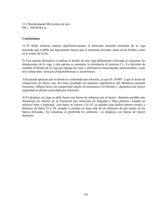 105
11.2 Recalculando Mn (centro de luz)
Mn = 294.68 Kn.m
Conclusiones
1) El doble refuerzo mejoro significativamente el momento nominal resistente de la viga
haciendo que el φMn sea ligeramente mayor que el momento actuante, tanto en los bordes, como
en el centro de la luz.
2) Una opción alternativa a realizar el diseño de una viga doblemente reforzada es aumentar las
dimensiones de la viga y otra opción es aumentar la resistencia al concreto f´c., La decisión de
cambiar el diseño de la viga por alguna de estas 2 alternativas mencionadas anteriormente, recae
en evaluaciones técnicas (Arquitectónicas) y económicas.
3) Se puede apreciar que el diseño es controlado por tracción, ya que „… ≥0.005 y que el acero en
compresión no fluyo, esto da como resultado un aumento significativo del Momento nominal
resistente. (Mayor acero en compresión mejora la resistencia a la flexión y garantiza con mayor
seguridad un diseño controlado por tracción).
4) El despiece en vigas se debe hacer con barras de refuerzo con el menor diámetro posible esto
disminuye los efectos de la fisuración por retracción de fraguado y flujo plástico., usando un
refuerzo base o principal con barra no menor a la #5, se pueden usar taches (barras rectas) y
bastones de barra #3 y #4, siempre y cuando no haya más de un diámetro de por medio en las
barras utilizadas. En columnas es preferible lo contrario, se despieza con barras de mayor
diámetro.
 