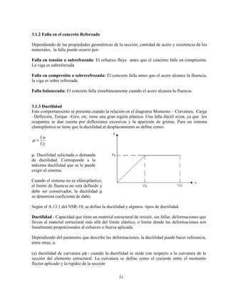 51
3.1.2 Falla en el concreto Reforzado
Dependiendo de las propiedades geométricas de la sección, cantidad de acero y resistencia de los
materiales, la falla puede ocurrir por:
Falla en tensión o subrefrozada: El refuerzo fluye antes que el concreto falle en compresión.
La viga es subreforzada
Falla en compresión o sebrerefrozada: El concreto falla antes que el acero alcance la fluencia,
la viga es sobre reforzada.
Falla balanceada: El concreto falla simultáneamente cuando el acero alcanza la fluencia.
3.1.3 Ductilidad
Este comportamiento se presenta cuando la relación en el diagrama Momento – Curvatura, Carga
–Deflexión, Torque –Giro, etc. tiene una gran región plástica. Una falla dúctil avisa, ya que los
ocupantes se dan cuenta por deflexiones excesivas y la aparición de grietas. Para un sistema
elastoplástico se tiene que la ductilidad al desplazamiento se define como:
Uy
Uu
=µ
µ: Ductilidad solicitada o demanda
de ductilidad. Corresponde a la
máxima ductilidad que se le puede
exigir al sistema.
Cuando el sistema no es elástoplástico,
el límite de fluencia no está definido y
debe ser conservador, la ductilidad µ
se denomina coeficiente de daño.
Según el A.13.1 del NSR-10, se define la ductilidad y algunos tipos de ductilidad.
Ductilidad - Capacidad que tiene un material estructural de resistir, sin fallar, deformaciones que
lleven al material estructural más allá del límite elástico, o límite donde las deformaciones son
linealmente proporcionales al esfuerzo o fuerza aplicada.
Dependiendo del parámetro que describe las deformaciones, la ductilidad puede hacer referencia,
entre otras, a:
(a) ductilidad de curvatura φ - cuando la ductilidad se mide con respecto a la curvatura de la
sección del elemento estructural. La curvatura se define como el cociente entre el momento
flector aplicado y la rigidez de la sección
 