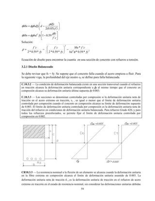 59






′
−=
cf
dfy
dbdfyMn
)85.0(2
ρ
φρφ






−=
cf
fy
fybdMn
´
59.012 ρ
φρφ
Solución:
22
2
*59.0*
´*
*59.0*2
´
*59.0*2
´
fybd
cfMu
fy
cf
fy
cf
φ
ρ −





−=
Ecuación de diseño para encontrar la cuantía en una sección de concreto con refuerzo a tensión.
3.2.1 Diseño Balanceado
Se debe revisar que fs = fy. Se supone que el concreto falla cuando el acero empieza a fluir. Para
la siguiente viga, la profundidad del eje neutro cb se define para falla balanceada.
C.10.3.2 — La condición de deformación balanceada existe en una sección transversal cuando el refuerzo
en tracción alcanza la deformación unitaria correspondiente a fy al mismo tiempo que el concreto en
compresión alcanza su deformación unitaria última supuesta de 0.003.
C.10.3.3 — Las secciones se denominan controladas por compresión si la deformación unitaria neta de
tracción en el acero extremo en tracción, εt , es igual o menor que el límite de deformación unitaria
controlada por compresión cuando el concreto en compresión alcanza su límite de deformación supuesto
de 0.003. El límite de deformación unitaria controlada por compresión es la deformación unitaria neta de
tracción del refuerzo en condiciones de deformación unitaria balanceada. Para refuerzo Grado 420, y para
todos los refuerzos preesforzados, se permite fijar el límite de deformación unitaria controlada por
compresión en 0.002.
CR10.3.3 — La resistencia nominal a la flexión de un elemento se alcanza cuando la deformación unitaria
en la fibra extrema en compresión alcanza el límite de deformación unitaria asumido de 0.003. La
deformación unitaria neta de tracción ε t es la deformación unitaria de tracción en el refuerzo de acero
extremo en tracción en el estado de resistencia nominal, sin considerar las deformaciones unitarias debidas
 