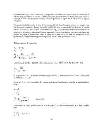 60
al preesforzado, flujo plástico, retracción y temperatura. La deformación unitaria neta de tracción en el
refuerzo de acero extremo en tracción se determina a partir de una distribución de deformaciones unitarias
lineal en el estado de resistencia nominal, como se aprecia en la figura. CR10.3.3, usando triángulos
semejantes.
Con anterioridad al desarrollo de estas disposiciones, el límite de deformación unitaria por tracción para
los elementos sometidos a flexión no estaba establecido, pero se encontraba implícito en la cuantía
máxima de refuerzo a tracción dada como una fracción deρb , que dependía de la resistencia a la fluencia
del refuerzo. El límite de deformación unitaria neta de tracción de 0.005 para las secciones controladas por
tracción se eligió de manera que fuera un valor único para todos los tipos de refuerzo de acero
(preesforzado y no preesforzado) permitidos por este Título C del Reglamento NSR-10.
De la semejanza de triángulos
d
y
c
cu
b
cu εεε +
=
003.0
003.0
+
=
+
=
εεε
ε
ycuy
cub
d
c
Multiplicando por Es = 200.000 MPa y se tiene que 003.0=cuε (C.10.3.2 del NSR – 10)
600
600
+
=
fyd
cb
Si el eje neutro c ≤ cb, la deformación en el acero excede εy entonces se toma fs = fy. Donde fs es
el esfuerzo en el acero.
Como a = β1 c, es la profundidad del bloque equivalente de esfuerzos, para diseño balanceado se
tiene:
ba = β1 bc
β1
b
b
a
c =






+
=
600
600
1
fyd
ab
β fy en MPa
Para diseñar se revisa que fs (esfuerzo en el acero) = fy (Esfuerzo de fluencia) y se debe cumplir
que:
d
a
d
a b
≤ ba = 1β *cb
 