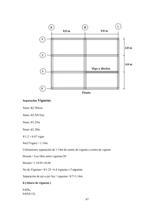 67
Separación Viguetas
Smax 2.5hlosa
Smax 2.5(0.5m)
Smax 1.25m
Smax 1.20m
8/1.2 = 6.67 vigas
8m/(7vigas) = 1.14m
Utilizaremos separación de 1.14m de centro de vigueta a centro de vigueta
hloseta = Luz libre entre viguetas/20
hloseta= 1.14/20 ≃0.06
No de Viguetas= 8/1.25 =6.4 viguetas ≈7 viguetas
Separación de eje a eje=luz / viguetas= 8/7=1.14m
h (Altura de viguetas )
h 5bw
h 5(0.12)
 
