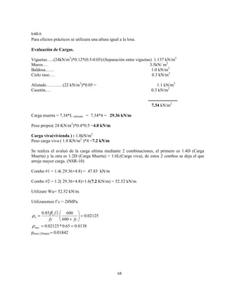 68
h 0.6
Para efectos prácticos se utilizara una altura igual a la losa.
Evaluación de Cargas.
Viguetas…..(24kN/m3
)*0.12*(0.5-0.05)/(Separación entre viguetas) 1.137 kN/m2
Muros…. 3.5kN/ m2
Baldosa…… 1.0 kN/m2
Cielo raso…. 0.3 kN/m2
Alistado……….. (22 kN/m3
)*0.05 = 1.1 kN/m2
Casetón…. 0.3 kN/m2
--------------------
7.34 kN/m2
Carga muerta = 7.34*L aferente = 7.34*4 = 29.36 kN/m
Peso propio( 24 KN/m3
)*0.4*0.5 =4.8 kN/m
Carga viva(vivienda ) : 1.8kN/m2
Peso carga viva ( 1.8 KN/m2
)*4 =7.2 kN/m
Se realiza el avaluó de la carga ultima mediante 2 combinaciones, el primero es 1.4D (Carga
Muerta) y la otra es 1.2D (Carga Muerta) + 1.6L(Carga viva), de estos 2 combos se deja el que
arroje mayor carga. (NSR-10)
Combo #1 = 1.4( 29.36+4.8) = 47.83 kN/m
Combo #2 = 1.2( 29.36+4.8)+1.6(7.2 KN/m) = 52.52 kN/m
Utilizare Wu= 52.52 kN/m.
Utilizaremos f´c = 28MPa.
0138.065.0*02125.0
02125.0
600
60085.0
max
1
==
=





+
′
=
ρ
β
ρ
fyfy
cf
b
ρmax (28mpa) = 0.01842
 