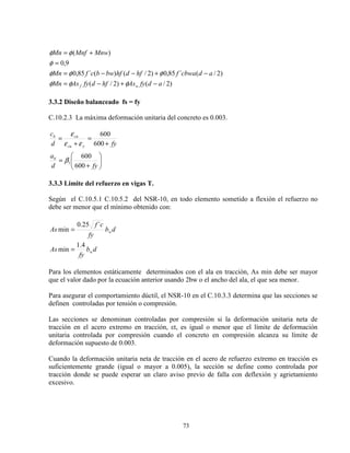 73
)2/()2/(
)2/(´85,0)2/()(´85,0
9,0
)(
adfyAshfdfyAsMn
adcbwafhfdhfbwbcfMn
MnwMnfMn
wf −+−=
−+−−=
=
+=
φφφ
φφφ
φ
φφ
3.3.2 Diseño balanceado fs = fy
C.10.2.3 La máxima deformación unitaria del concreto es 0.003.






+
=
+
=
+
=
fyd
a
fyd
c
b
ycu
cub
600
600
600
600
1β
εε
ε
3.3.3 Limite del refuerzo en vigas T.
Según el C.10.5.1 C.10.5.2 del NSR-10, en todo elemento sometido a flexión el refuerzo no
debe ser menor que el mínimo obtenido con:
db
fy
As
db
fy
cf
As
w
w
4.1
min
´25.0
min
=
=
Para los elementos estáticamente determinados con el ala en tracción, As min debe ser mayor
que el valor dado por la ecuación anterior usando 2bw o el ancho del ala, el que sea menor.
Para asegurar el comportamiento dúctil, el NSR-10 en el C.10.3.3 determina que las secciones se
definen controladas por tensión o compresión.
Las secciones se denominan controladas por compresión si la deformación unitaria neta de
tracción en el acero extremo en tracción, εt, es igual o menor que el límite de deformación
unitaria controlada por compresión cuando el concreto en compresión alcanza su límite de
deformación supuesto de 0.003.
Cuando la deformación unitaria neta de tracción en el acero de refuerzo extremo en tracción es
suficientemente grande (igual o mayor a 0.005), la sección se define como controlada por
tracción donde se puede esperar un claro aviso previo de falla con deflexión y agrietamiento
excesivo.
 