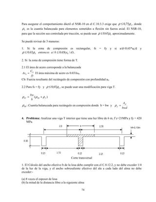 74
Para asegurar el comportamiento dúctil el NSR-10 en el C.10.3.3 exige que bρρ 75,0≤ , donde
bρ es la cuantía balanceada para elementos sometidos a flexión sin fuerza axial. El NSR-10,
para que la sección sea controlada pro tracción, se puede usar bρρ 65.0≤ aproximadamente.
Se puede revisar de 3 maneras:
1. Si la zona de compresión es rectangular, fs = fy y si a/d<0.65*ab/d y
)/(65.0/65.0 dabaentonces bb ≤≤ ρρ .
2. Si la zona de compresión tiene forma de T.
2.1 El área de acero corresponde a la balanceada
fy
C
As b
b = El área máxima de acero es 0.65Asb.
Cb: Fuerza resultante del rectángulo de compresión con profundidad ab.
2.2 Para fs = fy y bρρ 65,0≤ , se puede usar una modificación para viga T.
)( fbRbT
b
bw
ρρρ +=
bRρ : Cuantía balanceada para rectángulo en compresión donde b = bw y
bwd
Asf
f =ρ
4. Problema: Analizar una viga T interior que tiene una luz libre de 6 m, f´c=21MPa y fy = 420
MPa.
Corte transversal
1. El Cálculo del ancho efectivo b de la losa debe cumplir con el C.8.12.2, y no debe exceder 1/4
de la luz de la viga, y el ancho sobresaliente efectivo del ala a cada lado del alma no debe
exceder:-
(a) 8 veces el espesor de losa
(b) la mitad de la distancia libre a la siguiente alma
 