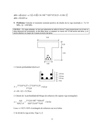 77
[ ] [ ]
mKNMn
adAsfyMn
.6.84
2/106.025.0(10*420*100/36.119.0)2/( 62
=
−=−=
φ
φφ
5. Problema: Calcular el momento nominal positivo de diseño de la viga mostrada si f´c=21
MPa , fy = 420 MPa
C.8.12.4 — En vigas aisladas, en las que solamente se utilice la forma T para proporcionar con el ala un
área adicional de compresión, el ala debe tener un espesor no menor de 1/2 del ancho del alma, y un
ancho efectivo no mayor de 4 veces el ancho del alma.
1. Calculo profundidad efectiva d
cmd
cmY
70,513,860
3,8
10,5*5
35,11*10,5*227,6*10,5*3
=−=
=
+
=
2. Cálculo de la profundidad del bloque de esfuerzos (Se supone viga rectangular):
m
x
x
cbf
Asfy
a 13,0
45,0*1021*85,0
10420*100/10,5*5
´85,0 6
62
===
Como 10,013,0 >=a el rectángulo de esfuerzos cae en el alma.
3. Se divide la viga en dos, Viga 1 y 2
 