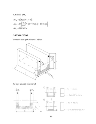 83
6. Cálculo nMφ
[ ]
mkNM
M
adAsfyM
n
n
n
.9.288
)2/018.042.0(10*420*
100
2.18
9.0
)2/(
6
2
=




−=
−=
φ
φ
φφ
3.4 VIGA CANAL
Isometría de Viga Canal en El Apoyo
Se hace un corte transversal
=
 