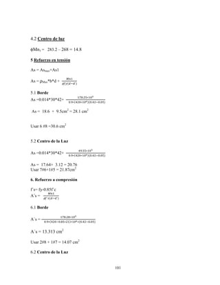 101
4.2 Centro de luz
φMn1 = 283.2 – 268 = 14.8
5 Refuerzo en tensión
As = Asmax+As1
As = ρMax*b*d +
†‡
φzy({ {´)
5.1 Borde
As =0.014*30*42+		
qˆ. ƒ∗ X‰
				X.Š∗(o X∗ Xi)(X.o X.Xƒ)
As = 18.6 + 9.5cm2
= 28.1 cm2
Usar 6 #8 =30.6 cm2
5.2 Centro de la Luz
As =0.014*30*42+		
oŠ.ƒƒ∗ X‰
				X.Š∗(o X∗ Xi)(X.o X.Xƒ)
As = 17.64+ 3.12 = 20.76
Usar 7#6+1#5 = 21.87cm2
6. Refuerzo a compresión
f´s= fy-0.85f´c
A´s =
†‡
φz´}({ {´)
6.1 Borde
A´s =
qˆ. ˆ∗ X‰
				X.Š∗(o X X.ˆƒ∗ )∗ Xi∗(X.o X.Xƒ)
A´s = 13.313 cm2
Usar 2#8 + 1#7 = 14.07 cm2
6.2 Centro de la Luz
 