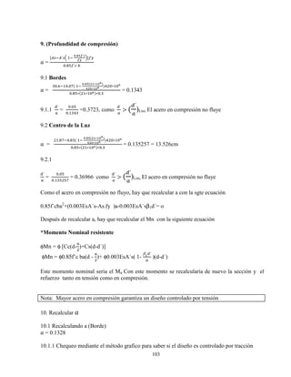 103
9. (Profundidad de compresión)
0 =
[|} |´}d	 	
n.Žk•´•
•‘
h]zy
X.ˆƒz´w	~
9.1 Bordes
0 = 		
X.^ o.Xq(	 	
n.Žk(Wm∗mni)
jWn∗mni )o X∗ Xi
X.ˆƒ∗( ∗ Xi)∗X.
= 0.1343
9.1.1
´
€
=
X.Xƒ
X. o
=0.3723, como
´
€
> (
{´
€
)Lim, El acero en compresión no fluye
9.2 Centro de la Luz
0 = 		
.ˆq o.ˆ (	 	
n.Žk(Wm∗mni)
jWn∗mni )o X∗ Xi
X.ˆƒ∗( ∗ Xi)∗X.
= 0.135257 = 13.526cm
9.2.1
´
€
=
X.Xƒ
X. ƒ ƒq
= 0.36966 como
´
€
> (
{´
€
)Lim, El acero en compresión no fluye
Como el acero en compresión no fluyo, hay que recalcular a con la sgte ecuación
0.85f´cba2
+(0.003EsA´s-As.fy )a-0.003EsA´sβ1d´= o
Después de recalcular a, hay que recalcular el Mn con la siguiente ecuación
*Momento Nominal resistente
φMn = φ [Cc(d-
€
)+Cs(d-d´)]
φMn = φ0.85f’c ba(d -
€
)+ φ0.003EsA´s( 1-
βm{´
€
)(d-d´)
Este momento nominal seria el Mn Con este momento se recalcularía de nuevo la sección y el
refuerzo tanto en tensión como en compresión.
Nota: Mayor acero en compresión garantiza un diseño controlado por tensión
10. Recalcular 0
10.1 Recalculando a (Borde)
0 = 0.1328
10.1.1 Chequeo mediante el método grafico para saber si el diseño es controlado por tracción
 