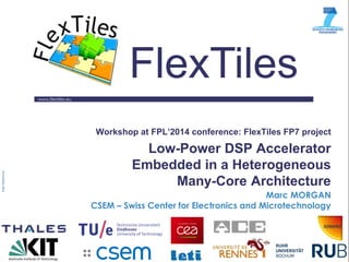 www.flextiles.eu 
FlexTiles 
Workshop at FPL’2014 conference: FlexTiles FP7 project Low-Power DSP Accelerator Embedded in a Heterogeneous Many-Core Architecture 
Marc MORGAN 
CSEM – Swiss Center for Electronics and Microtechnology 
 