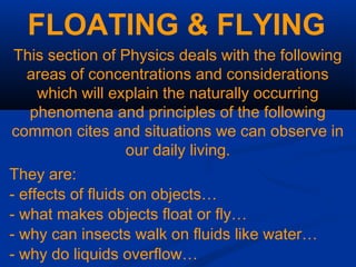 FLOATING & FLYING
This section of Physics deals with the following
areas of concentrations and considerations
which will explain the naturally occurring
phenomena and principles of the following
common cites and situations we can observe in
our daily living.
They are:
- effects of fluids on objects…
- what makes objects float or fly…
- why can insects walk on fluids like water…
- why do liquids overflow…
 