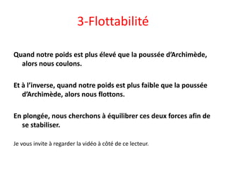 3-Flottabilité
Quand notre poids est plus élevé que la poussée d’Archimède,
alors nous coulons.
Et à l’inverse, quand notre poids est plus faible que la poussée
d’Archimède, alors nous flottons.
En plongée, nous cherchons à équilibrer ces deux forces afin de
se stabiliser.
Je vous invite à regarder la vidéo à côté de ce lecteur.
 