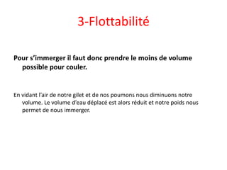 3-Flottabilité
Pour s’immerger il faut donc prendre le moins de volume
possible pour couler.
En vidant l’air de notre gilet et de nos poumons nous diminuons notre
volume. Le volume d’eau déplacé est alors réduit et notre poids nous
permet de nous immerger.
 