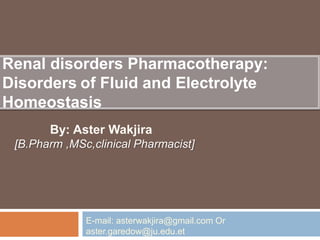 Renal disorders Pharmacotherapy:
Disorders of Fluid and Electrolyte
Homeostasis
By: Aster Wakjira
[B.Pharm ,MSc,clinical Pharmacist]
E-mail: asterwakjira@gmail.com Or
aster.garedow@ju.edu.et
 