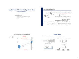 1
Application of Bernoulli’s Equation: Flow
measurement
Measuring devices:
The pitot tube and the pitot-static tube
The venturi meter
Orifices
Bernoulli’s Equation
𝑝 + 𝑑𝑝 𝐴 + 𝑑𝐴
𝑝𝐴
𝑑𝑠
𝜃
𝜌𝑔𝐴 𝑑𝑠
Force momentum relation applied to steady, 1D, inviscid fluid flow
𝑑𝑧
Consider a small stream tube having length ds
For an inviscid flow, shear stresses are absent
𝐹𝑠𝑦𝑠 = 𝜌𝑄 𝑉2 − 𝑉1
− 𝑝 + 𝑑𝑝 𝐴 + 𝑑𝐴 + 𝑝𝐴 − 𝜌𝑔𝐴 𝑑𝑠 𝑆𝑖𝑛𝜃 = 𝜌𝑄 𝑉2 − 𝑉1
−𝑑𝑝 𝐴 − 𝜌𝑔𝐴 𝑑𝑧 = 𝜌𝑄 𝑑𝑉
−𝑑𝑝 𝐴 − 𝜌𝑔𝐴 𝑑𝑧 = 𝜌𝐴 𝑉 𝑑𝑉
𝑑𝑝 + 𝜌𝑔 𝑑𝑧 + 𝜌 𝑉 𝑑𝑉 = 0Euler’s equation
For a constant density fluid 𝑑 𝑝 + 𝜌𝑔𝑧 + 𝜌𝑉2
/2 = 0 𝑑 𝑝/𝜌𝑔 + 𝑧 + 𝑉2
/2𝑔 = 0
𝑝 + 𝜌𝑔𝑧 + 𝜌𝑉2
/2 = 𝐶𝑜𝑛𝑠𝑡𝑎𝑛𝑡
𝑝/𝜌𝑔 + 𝑧 + 𝑉2
/2𝑔 = 𝐶𝑜𝑛𝑠𝑡𝑎𝑛𝑡
Total pressure is constant along a streamline
Total head is constant along a streamline
or
1D Frictionless flow in a converging pipe
𝜃
Datum z=0
Total head
Piezometric head line
𝑃1
𝜌𝑔
𝑉1
2
2𝑔
𝑍1
𝑍2
𝑃2
𝜌𝑔
𝑉2
2
2𝑔
𝐴1
𝐴2
𝑃
𝜌𝑔
+ 𝑧 +
𝑉2
2𝑔
= 𝐻
Consider a stream of uniform velocity flows into a blunt body
Stream line pattern
Apply Bernoulli equation to central streamline (1)
and (2)
𝑃1
𝜌𝑔
+
𝑉1
2
2𝑔
+ 𝑍1 =
𝑃2
𝜌𝑔
+
𝑉2
2
2𝑔
+ 𝑍2
𝑉2 = 0; 𝑍1 = 𝑍2
𝑃1
𝜌𝑔
+
𝑉1
2
2𝑔
=
𝑃2
𝜌𝑔
𝑃2 = 𝑃1 +
1
2
𝜌𝑉1
2
Stagnation
Pressure
Static
Pressure
Dynamic
Pressure
Pitot tube
 
