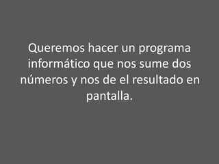 Queremos hacer un programa
informático que nos sume dos
números y nos de el resultado en
pantalla.
 