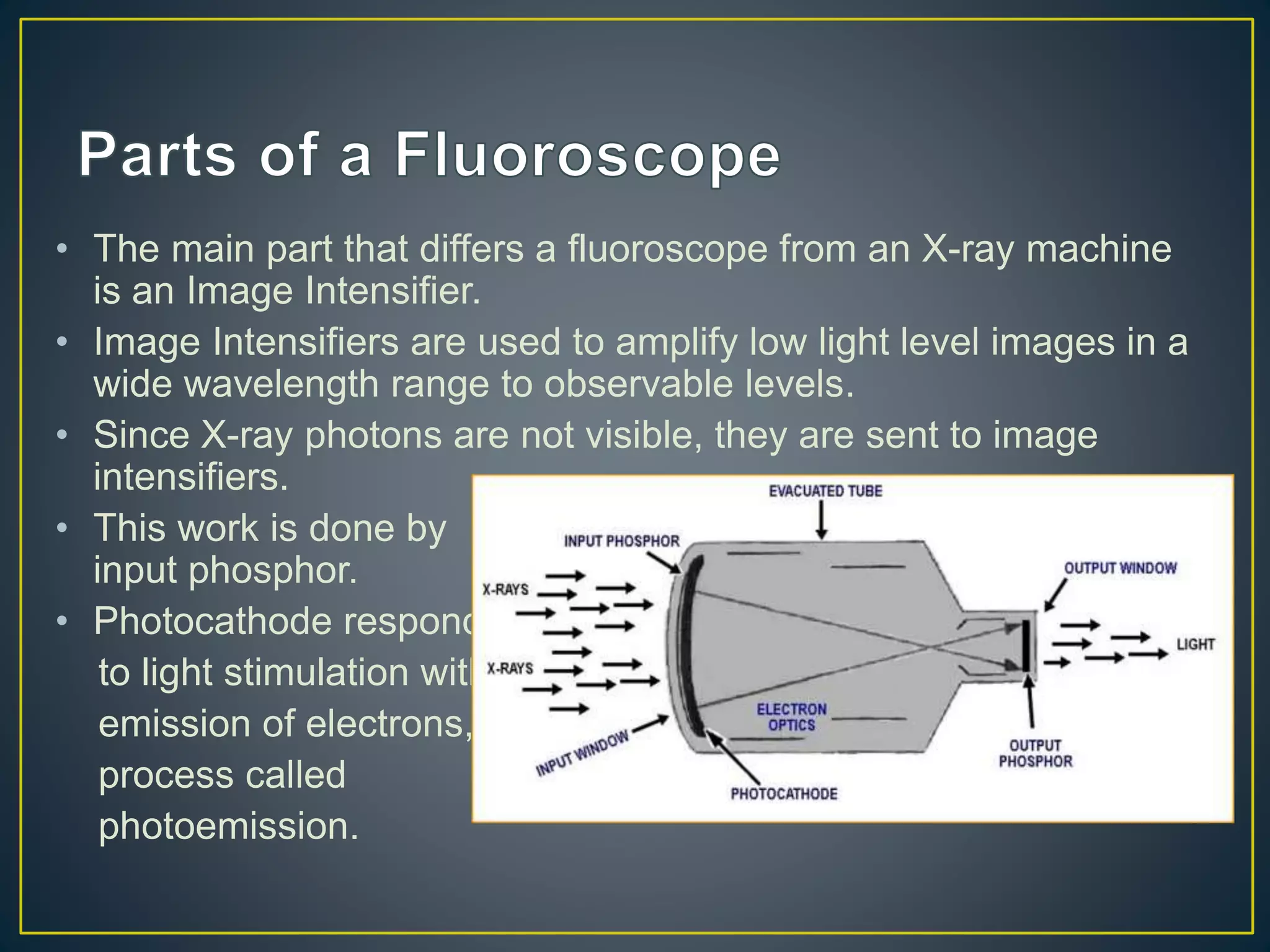 • The main part that differs a fluoroscope from an X-ray machine
is an Image Intensifier.
• Image Intensifiers are used to amplify low light level images in a
wide wavelength range to observable levels.
• Since X-ray photons are not visible, they are sent to image
intensifiers.
• This work is done by
input phosphor.
• Photocathode responds
to light stimulation with
emission of electrons, a
process called
photoemission.