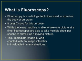 • Fluoroscopy is a radiologic technique used to examine
the body or an organ.
• It uses X-rays for this purpose.
• While the X-ray machine is able to take one picture at a
time, fluoroscopes are able to take multiple shots per
second to show it as a moving
• This immediate imaging, whe
coupled with an image intensi
in invaluable in many situation
picture.
n
fier
s.
 