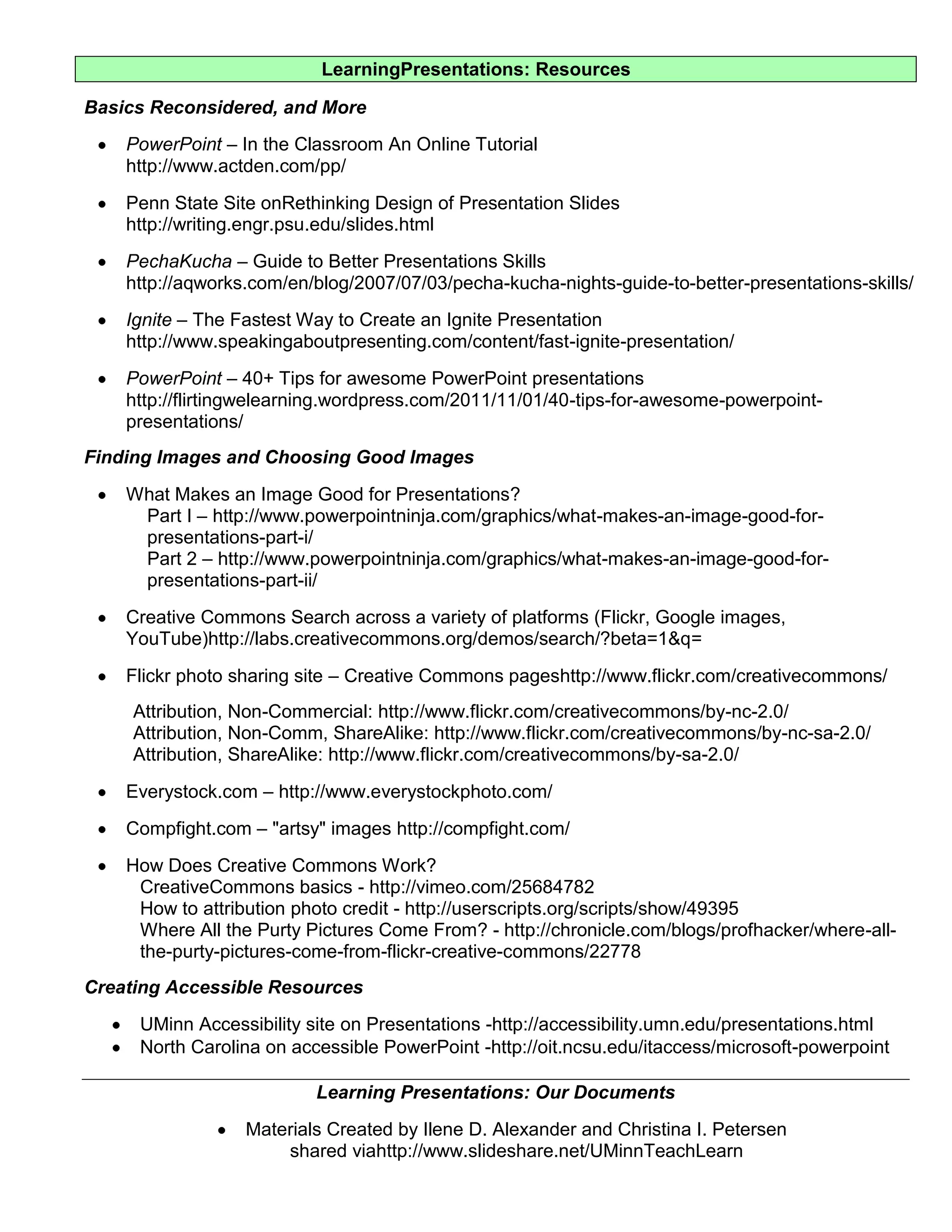 LearningPresentations: Resources

Basics Reconsidered, and More
    PowerPoint – In the Classroom An Online Tutorial
    http://www.actden.com/pp/
    Penn State Site onRethinking Design of Presentation Slides
    http://writing.engr.psu.edu/slides.html
    PechaKucha – Guide to Better Presentations Skills
    http://aqworks.com/en/blog/2007/07/03/pecha-kucha-nights-guide-to-better-presentations-skills/
    Ignite – The Fastest Way to Create an Ignite Presentation
    http://www.speakingaboutpresenting.com/content/fast-ignite-presentation/
    PowerPoint – 40+ Tips for awesome PowerPoint presentations
    http://flirtingwelearning.wordpress.com/2011/11/01/40-tips-for-awesome-powerpoint-
    presentations/
Finding Images and Choosing Good Images
    What Makes an Image Good for Presentations?
     Part I – http://www.powerpointninja.com/graphics/what-makes-an-image-good-for-
     presentations-part-i/
     Part 2 – http://www.powerpointninja.com/graphics/what-makes-an-image-good-for-
     presentations-part-ii/
    Creative Commons Search across a variety of platforms (Flickr, Google images,
    YouTube)http://labs.creativecommons.org/demos/search/?beta=1&q=
    Flickr photo sharing site – Creative Commons pageshttp://www.flickr.com/creativecommons/
     Attribution, Non-Commercial: http://www.flickr.com/creativecommons/by-nc-2.0/
     Attribution, Non-Comm, ShareAlike: http://www.flickr.com/creativecommons/by-nc-sa-2.0/
     Attribution, ShareAlike: http://www.flickr.com/creativecommons/by-sa-2.0/
    Everystock.com – http://www.everystockphoto.com/
    Compfight.com – "artsy" images http://compfight.com/
    How Does Creative Commons Work?
     CreativeCommons basics - http://vimeo.com/25684782
     How to attribution photo credit - http://userscripts.org/scripts/show/49395
     Where All the Purty Pictures Come From? - http://chronicle.com/blogs/profhacker/where-all-
     the-purty-pictures-come-from-flickr-creative-commons/22778
Creating Accessible Resources
     UMinn Accessibility site on Presentations -http://accessibility.umn.edu/presentations.html
     North Carolina on accessible PowerPoint -http://oit.ncsu.edu/itaccess/microsoft-powerpoint

                          Learning Presentations: Our Documents
                  Materials Created by Ilene D. Alexander and Christina I. Petersen
                      shared viahttp://www.slideshare.net/UMinnTeachLearn
 
