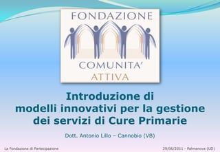 Introduzione di modelli innovativi per la gestione dei servizi di Cure Primarie Dott. Antonio Lillo – Cannobio (VB) La Fondazione di Partecipazione                                                                                       29/06/2011 - Palmanova (UD) 