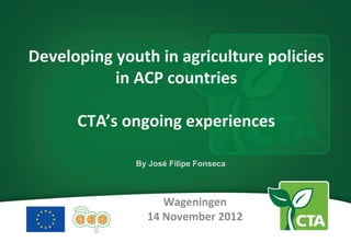 Developing youth in agriculture policies
           in ACP countries

      CTA’s ongoing experiences

              By José Filipe Fonseca



                   Wageningen
                14 November 2012
 