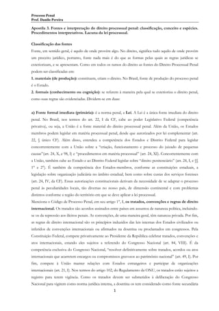 Processo Penal
Prof. Danilo Pereira

Apostila 3. Fontes e interpretação do direito processual penal: classificação, conceito e espécies.
Procedimentos interpretativos. Lacuna da lei processual.
Classificação das fontes
Fonte, em sentido geral, é aquilo de onde provém algo. No direito, significa tudo aquilo de onde provém
um preceito jurídico, portanto, fonte nada mais é do que as formas pelas quais as regras jurídicas se
exteriorizam, e se apresentam. Como em todos os ramos do direito as fontes do Direito Processual Penal
podem ser classificadas em:
1. materiais (de produção): constituem, criam o direito. No Brasil, fonte de produção do processo penal
é o Estado.
2. formais (conhecimento ou cognição): se referem à maneira pela qual se exterioriza o direito penal,
como suas regras são evidenciadas. Dividem-se em duas:
a) Fonte formal imediata (primária): é a norma penal, a Lei. A Lei é a única fonte imediata do direito
penal. No Brasil, nos termos do art. 22, I da CF, cabe ao poder Legislativo Federal (competência
privativa), ou seja, a União é a fonte material do direito processual penal. Além da União, os Estados
membros podem legislar em matéria processual penal, desde que autorizados por lei complementar (art.
22, § único CF). Além disso, estendeu a competência dos Estados e Distrito Federal para legislar
concorrentemente com a União sobre a “criação, funcionamento e processo do juizado de pequenas
causas”(art. 24, X, e 98, I) e “procedimentos em matéria processual” (art. 24, XI). Concorrentemente com
a União, também cabe ao Estado e ao Distrito Federal legislar sobre “direito penitenciário” (art. 24, I, e §§
1° e 2°). É também da competência dos Estados-membros, conforme as constituições estaduais, a
legislação sobre organização judiciária no âmbito estadual, bem como sobre custas dos serviços forenses
(art. 24, IV, da CF). Essas autorizações constitucionais derivam da necessidade de se adaptar o processo
penal às peculiaridades locais, tão diversas no nosso país, de dimensão continental e com problemas
distintos conforme a região do território em que se deve aplicar a lei processual.
Menciona o Código de Processo Penal, em seu artigo 1°, I, os tratados, convenções e regras de direito
internacional. Os tratados são acordos assinados entre países em assuntos de natureza política, incluindose os da repressão aos ilícitos penais. As convenções, de uma maneira geral, têm natureza privada. Por fim,
as regras de direito internacional são os princípios induzidos das leis internas dos Estados civilizados ou
inferidos de convenções internacionais ou afirmados na doutrina ou proclamados em congressos. Pela
Constituição Federal, compete privativamente ao Presidente da República celebrar tratados, convenções e
atos internacionais, estando eles sujeitos a referendo do Congresso Nacional (art. 84, VIII). É da
competência exclusiva do Congresso Nacional, “resolver definitivamente sobre tratados, acordos ou atos
internacionais que acarretem encargos ou compromissos gravosos ao patrimônio nacional” (art. 49, I). Por
fim, compete à União manter relações com Estados estrangeiros e participar de organizações
internacionais (art. 21, I). Nos termos do artigo 102, do Regulamento da ONU, os tratados estão sujeitos a
registro para terem vigência. Como os tratados devem ser submetidos à deliberação do Congresso
Nacional para vigirem como norma jurídica interna, a doutrina os tem considerado como fonte secundária
1

 