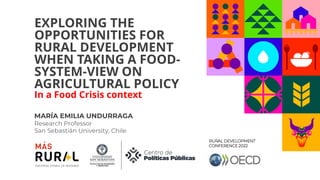 EXPLORING THE
OPPORTUNITIES FOR
RURAL DEVELOPMENT
WHEN TAKING A FOOD-
SYSTEM-VIEW ON
AGRICULTURAL POLICY
In a Food Crisis context
MARÍA EMILIA UNDURRAGA
Research Professor
San Sebastián University, Chile
RURAL DEVELOPMENT
CONFERENCE 2022
 
