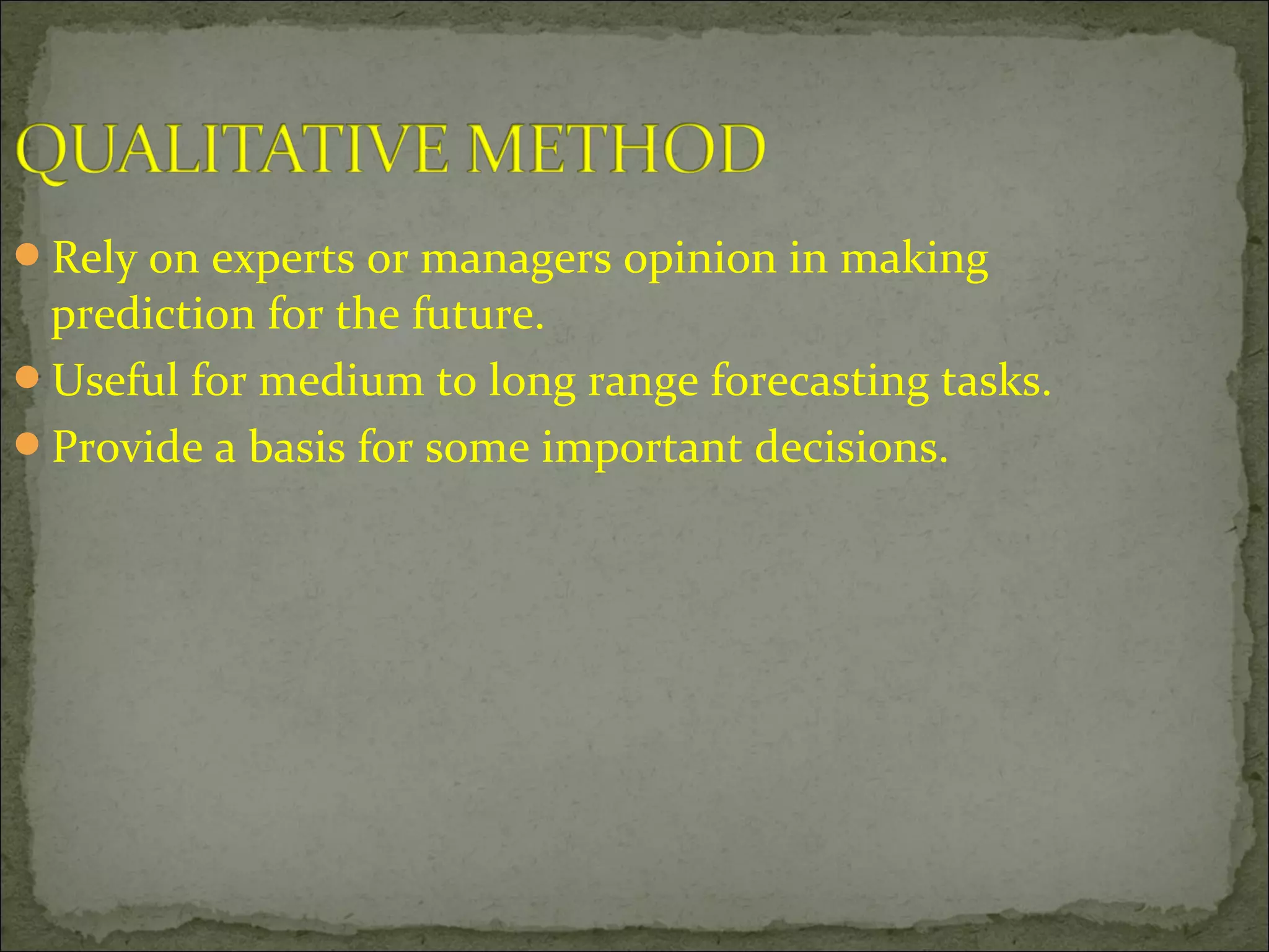 Rely on experts or managers opinion in making
prediction for the future.
Useful for medium to long range forecasting tasks.
Provide a basis for some important decisions.