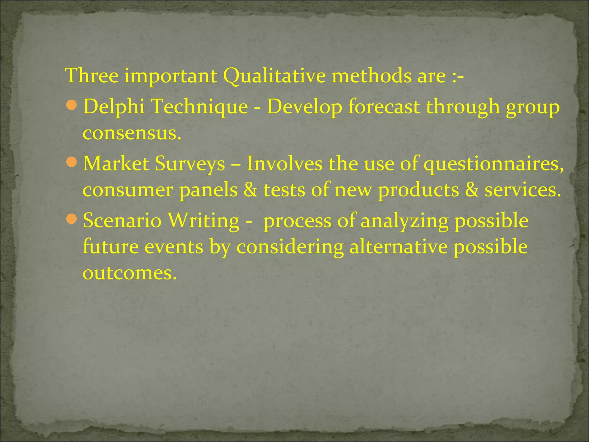 Three important Qualitative methods are :-
Delphi Technique - Develop forecast through group
consensus.
Market Surveys – Involves the use of questionnaires,
consumer panels & tests of new products & services.
Scenario Writing - process of analyzing possible
future events by considering alternative possible
outcomes.