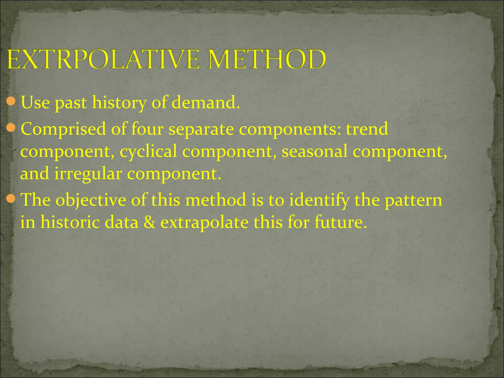 Use past history of demand.
Comprised of four separate components: trend
component, cyclical component, seasonal component,
and irregular component.
The objective of this method is to identify the pattern
in historic data & extrapolate this for future.