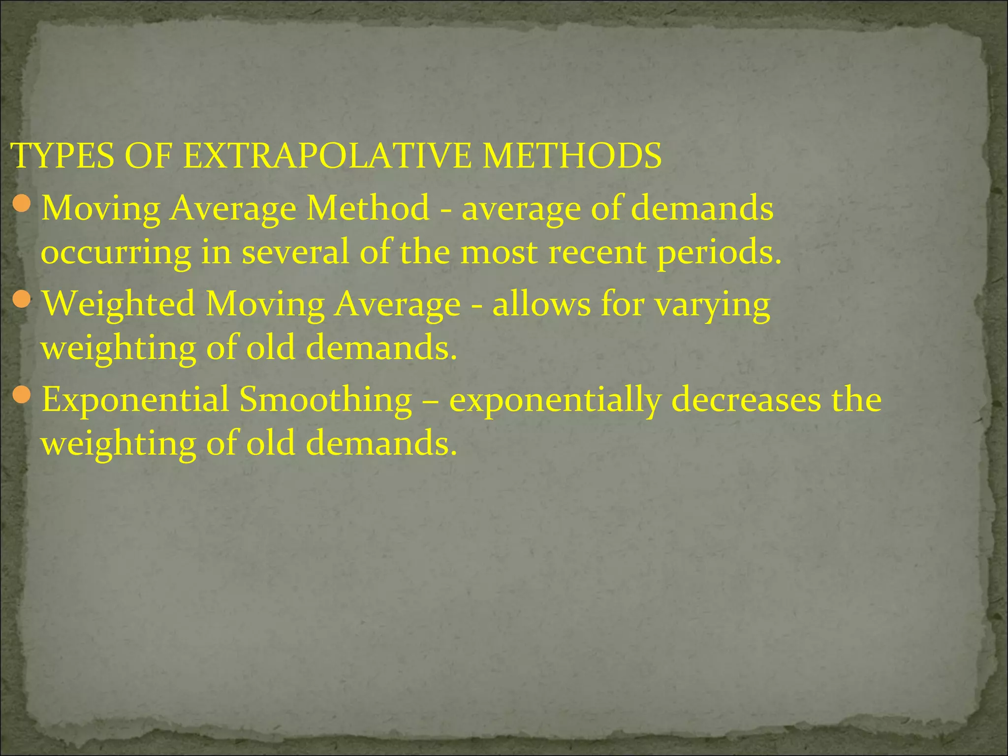 TYPES OF EXTRAPOLATIVE METHODS
Moving Average Method - average of demands
occurring in several of the most recent periods.
Weighted Moving Average - allows for varying
weighting of old demands.
Exponential Smoothing – exponentially decreases the
weighting of old demands.