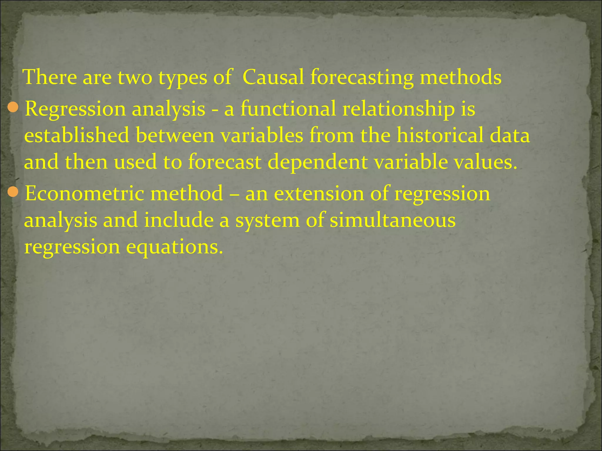 There are two types of Causal forecasting methods
Regression analysis - a functional relationship is
established between variables from the historical data
and then used to forecast dependent variable values.
Econometric method – an extension of regression
analysis and include a system of simultaneous
regression equations.