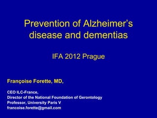 Prevention of Alzheimer’s
         disease and dementias

                       IFA 2012 Prague


Françoise Forette, MD,

CEO ILC-France,
Director of the National Foundation of Gerontology
Professor, University Paris V
francoise.forette@gmail.com
 