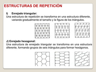 ESTRUCTURAS DE REPETICIÓN
I) Enrejado triangular:
Una estructura de repetición se transforma en una estructura diferente,
    variando gradualmente el tamaño y la figura de los triángulos.




J) Enrejado hexagonal:
Una estructura de enrejado triangular se transforma en una estructura
diferente, formando grupos de seis triángulos para formar hexágonos.
 