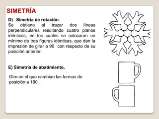 SIMETRÍA
D) Simetría de rotación.
Se     obtiene    al  trazar   dos    líneas
perpendiculares resultando cuatro planos
idénticos, en los cuales se colocaran un
mínimo de tres figuras idénticas, que dan la
impresión de girar a 90 con respecto de su
posición anterior.


E) Simetría de abatimiento.

Giro en el que cambian las formas de
posición a 180 .
 