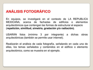 ANÁLISIS FOTOGRÁFICO
En equipos, se investigará en el contexto de LA REPUBLICA
MEXICANA, acerca de fachadas de edificios o elementos
arquitectónicos que contengan las formas de estructurar el espacio
(repetición, similitud, simetría, gradación y/o radiación).

USARÁN fotos (mínimo 3 por integrante)                a   dichas   obras
arquitectónicas (también se permite usar internet).

Realizarán el análisis de cada fotografía, señalando en cada una de
ellas, los temas señalados y contenidos en el edificio o elemento
arquitectónico, como se muestra en el ejemplo.
 