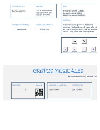 TIPO DE MÚSICA:       ALBUMES:                          HIT'S:

Bachata, pop latin    1995: Trampa de amor              OBSECION-EL BESO-LA BODA-
                      1999: Generation Next             ELLA Y YO-LOS INFELES-EL
                      2002: We Broke the                PERDEDOR-AMOR DE MADRE-

                                                        HISTORIA:

AÑO DE SURGIMIENTO:   AÑO DE LANZAMIENTO:               Aventura fue una agrupación de bachata
                                                        dominico-estadounidense.1 El grupo se formó
      18/03/1994            07/04/1999                  en 1994 en el Bronx, Nueva York, por Anthony
                                                        Santos, Lenny Santos, Max Santos y Henry




                      GRUPOS MUSICALES
                                                                 Agregar nuevo registro   Eliminar registro



Id CODIGO:            IMAGEN:            NOMBRE DE LA BANDA:          INTEGRANTES:

                 6                       JOE ARROYO                   JOE ARROYO
 