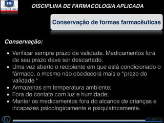 DISCIPLINA DE FARMACOLOGIA APLICADA
Conservação de formas farmacêuticas
Conservação:
Veriﬁcar sempre prazo de validade. Medicamentos fora
de seu prazo deve ser descartado.
Uma vez aberto o recipiente em que está condicionado o
fármaco, o mesmo não obedecerá mais o “prazo de
validade “
Armazenas em temperatura ambiente;
Fora do contato com luz e humidade;
Manter os medicamentos fora do alcance de crianças e
incapazes psicologicamente e psiquiatricamente.
 