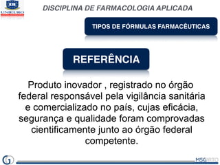 DISCIPLINA DE FARMACOLOGIA APLICADA
TIPOS DE FÓRMULAS FARMACÊUTICAS
REFERÊNCIA
Produto inovador , registrado no órgão
federal responsável pela vigilância sanitária
e comercializado no país, cujas eficácia,
segurança e qualidade foram comprovadas
cientificamente junto ao órgão federal
competente.
 