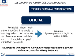DISCIPLINA DE FARMACOLOGIA APLICADA
TIPOS DE FÓRMULAS FARMACÊUTICAS
OFICIAL
Fórmulas fixas, com
denominações imutáveis e
consagradas, formulários
ou farmacopéias oficiais,
r e c o n h e c i d o s p e l o
ministério da saúde.
Exemplo:
Água oxigenada, solução de
álcool iodado.
A expressão farmacopéico substitui as expressões oﬁcial e oﬁcinal,
porém as expressões são equivalentes.
 