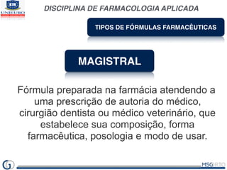 DISCIPLINA DE FARMACOLOGIA APLICADA
TIPOS DE FÓRMULAS FARMACÊUTICAS
MAGISTRAL
Fórmula preparada na farmácia atendendo a
uma prescrição de autoria do médico,
cirurgião dentista ou médico veterinário, que
estabelece sua composição, forma
farmacêutica, posologia e modo de usar.
 