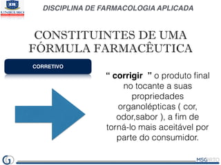 DISCIPLINA DE FARMACOLOGIA APLICADA
CORRETIVO
“ corrigir ” o produto ﬁnal
no tocante a suas
propriedades
organolépticas ( cor,
odor,sabor ), a ﬁm de
torná-lo mais aceitável por
parte do consumidor.
CONSTITUINTES DE UMA
FÓRMULA FARMACÊUTICA
 