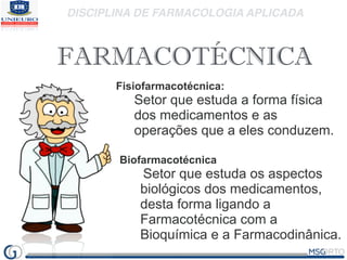 DISCIPLINA DE FARMACOLOGIA APLICADA
FARMACOTÉCNICA
Fisiofarmacotécnica:
Setor que estuda a forma física
dos medicamentos e as
operações que a eles conduzem.
Biofarmacotécnica
Setor que estuda os aspectos
biológicos dos medicamentos,
desta forma ligando a
Farmacotécnica com a
Bioquímica e a Farmacodinânica.
 