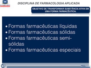 DISCIPLINA DE FARMACOLOGIA APLICADA
OBJETIVO DE TRANSFORMAR SUBSTÂNCIA ATIVA EM
UMA FORMA FARMACÊUTICA.
Possibilitar a administração de substâncias ativas em doses
muito reduzidas.
Proteger a substância ativa dos agentes atmosféricos.
Proteger a substância ativa dos efeitos destrutivos do meio
gástrico
Melhorar as características organolépticas da substância ativa;
Proporcionar formas líquidas a partir de substâncias ativas
sólidas;
Possibilitar a administração de substâncias ativas por meio de
determinada via;
Controlar a absorção de uma substância ativa;
Dirigir seletivamente a substância ativa a determinados órgãos
ou tecidos .
Formas farmacêuticas líquidas
Formas farmacêuticas sólidas
Formas farmacêuticas semi-
sólidas
Formas farmacêuticas especiais
 