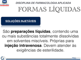 DISCIPLINA DE FARMACOLOGIA APLICADA
FORMAS LÍQUIDAS
SOLUÇÕES INJETÁVEIS
São preparações líquidas, contendo uma
ou mais substâncias totalmente dissolvidas
em solventes miscíveis. Próprias para
injeção intravenosa. Devem atender às
exigências de esterilidade.
 
