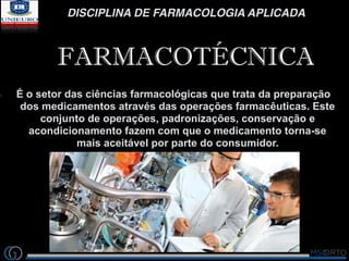 DISCIPLINA DE FARMACOLOGIA APLICADA
FARMACOTÉCNICA
1. É o setor das ciências farmacológicas que trata da preparação
dos medicamentos através das operações farmacêuticas. Este
conjunto de operações, padronizações, conservação e
acondicionamento fazem com que o medicamento torna-se
mais aceitável por parte do consumidor.
 