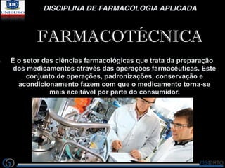 DISCIPLINA DE FARMACOLOGIA APLICADA
FARMACOTÉCNICA
1. É o setor das ciências farmacológicas que trata da preparação
dos me...