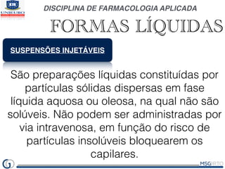 DISCIPLINA DE FARMACOLOGIA APLICADA
FORMAS LÍQUIDAS
SUSPENSÕES INJETÁVEIS
São preparações líquidas constituídas por
partículas sólidas dispersas em fase
líquida aquosa ou oleosa, na qual não são
solúveis. Não podem ser administradas por
via intravenosa, em função do risco de
partículas insolúveis bloquearem os
capilares.
 