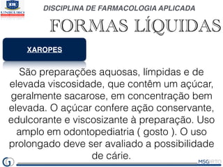 DISCIPLINA DE FARMACOLOGIA APLICADA
FORMAS LÍQUIDAS
XAROPES
São preparações aquosas, límpidas e de
elevada viscosidade, que contêm um açúcar,
geralmente sacarose, em concentração bem
elevada. O açúcar confere ação conservante,
edulcorante e viscosizante à preparação. Uso
amplo em odontopediatria ( gosto ). O uso
prolongado deve ser avaliado a possibilidade
de cárie.
 